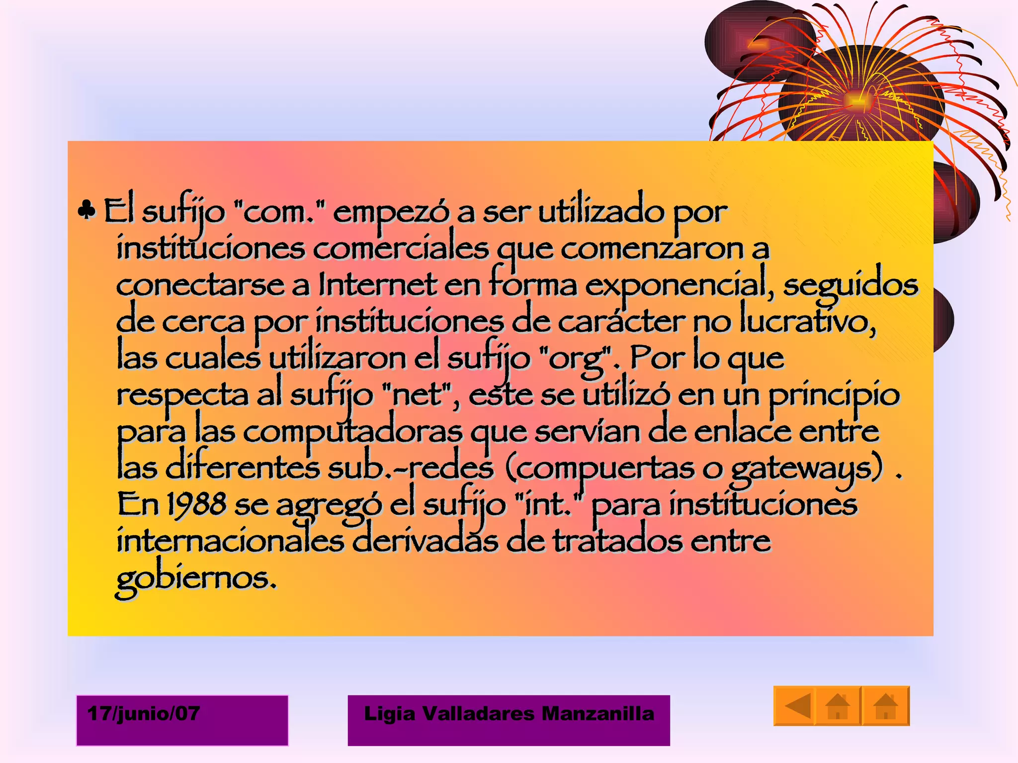 ♣  El sufijo "com." empezó a ser utilizado por instituciones comerciales que comenzaron a conectarse a Internet en forma exponencial, seguidos de cerca por instituciones de carácter no lucrativo, las cuales utilizaron el sufijo "org". Por lo que respecta al sufijo "net", este se utilizó en un principio para las computadoras que servían de enlace entre las diferentes sub.-redes (compuertas o gateways) . En 1988 se agregó el sufijo "int." para instituciones internacionales derivadas de tratados entre gobiernos. 