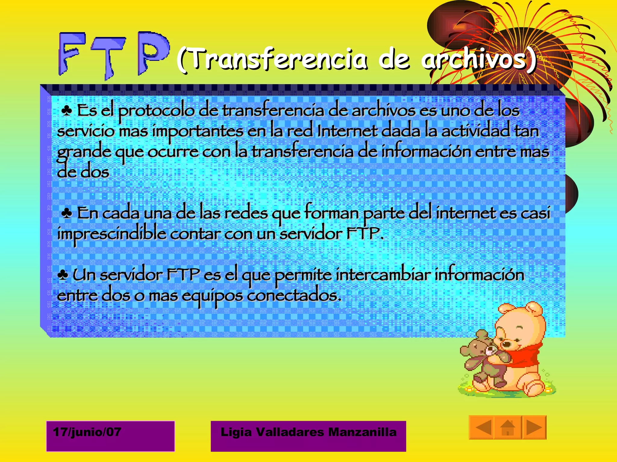 (Transferencia de archivos) ♣  Es el protocolo de transferencia de archivos es uno de los servicio mas importantes en la red Internet dada la actividad tan grande que ocurre con la transferencia de información entre mas de dos ♣  En cada una de las redes que forman parte del internet es casi imprescindible contar con un servidor FTP. ♣  Un servidor FTP es el que permite intercambiar información entre dos o mas equipos conectados. 