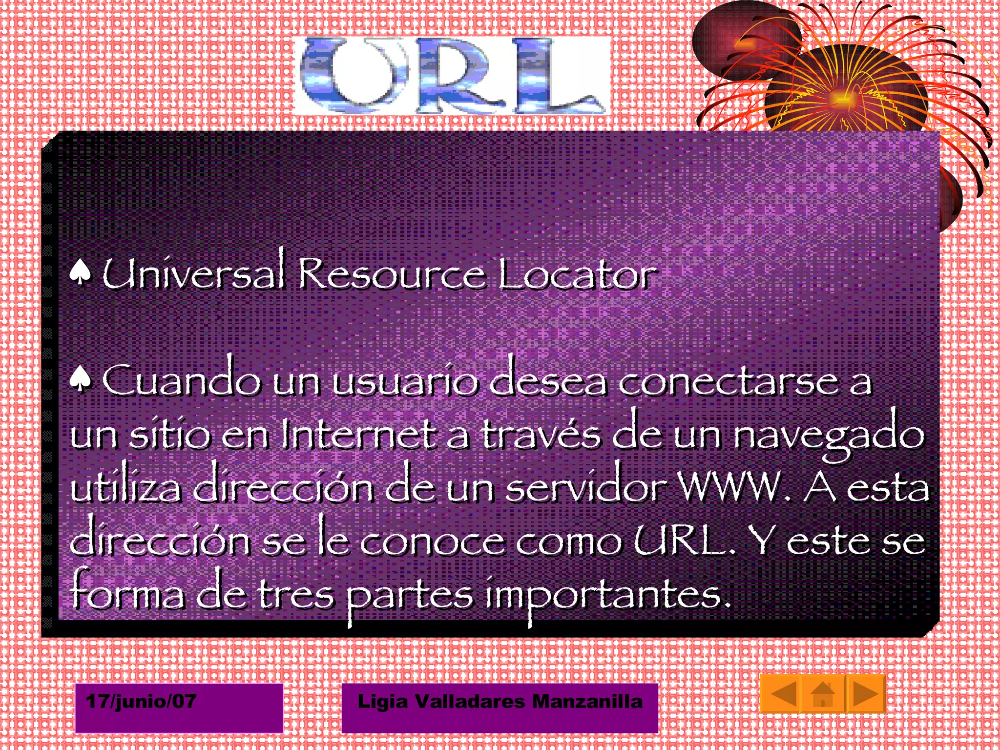♠  Universal Resource Locator ♠  Cuando un usuario desea conectarse a un sitio en Internet a través de un navegado utiliza dirección de un servidor WWW. A esta dirección se le conoce como URL. Y este se forma de tres partes importantes. 