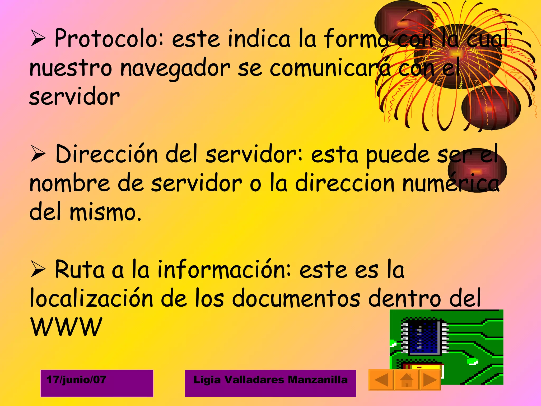    Protocolo: este indica la forma con la cual nuestro navegador se comunicará con el servidor    Dirección del servidor: esta puede ser el nombre de servidor o la direccion numérica del mismo.    Ruta a la información: este es la localización de los documentos dentro del WWW 