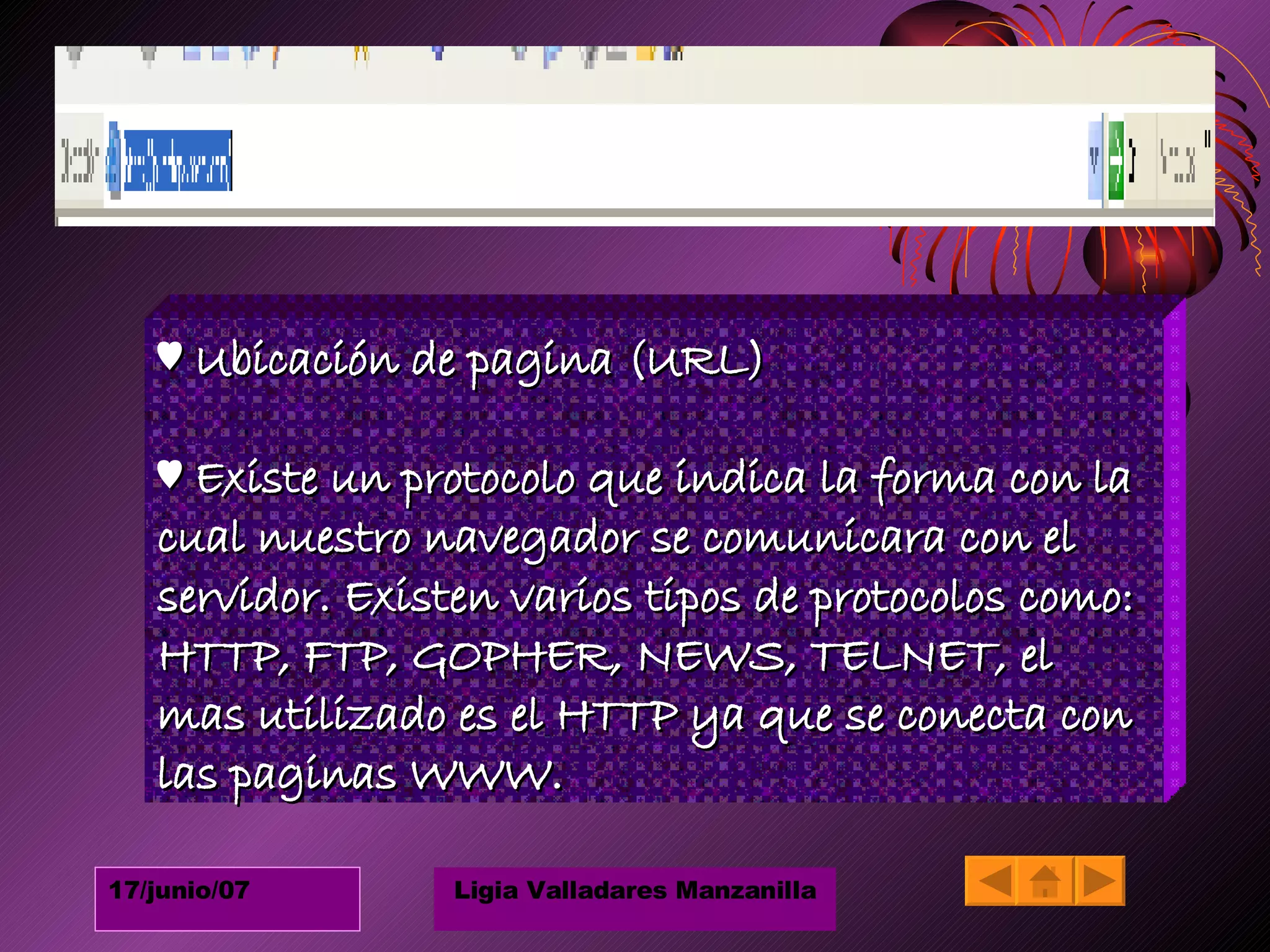 ♥  Ubicación de pagina (URL) ♥  Existe un protocolo que indica la forma con la cual nuestro navegador se comunicara con el servidor. Existen varios tipos de protocolos como: HTTP, FTP, GOPHER, NEWS, TELNET, el mas utilizado es el HTTP ya que se conecta con las paginas WWW. 
