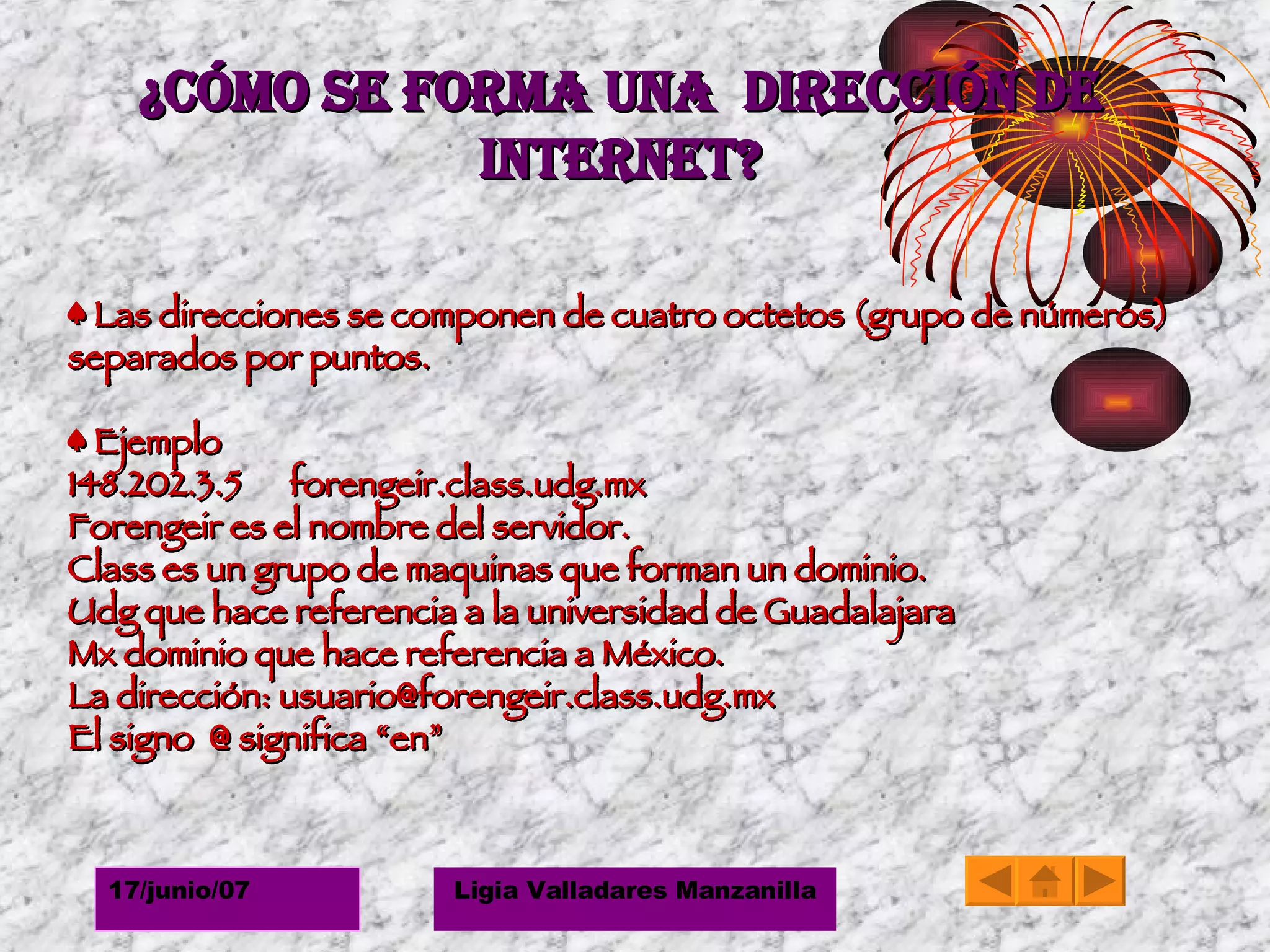 ¿Cómo se forma una  dirección de Internet? ♠  Las direcciones se componen de cuatro octetos (grupo de números) separados por puntos.  ♠  Ejemplo 148.202.3.5  forengeir.class.udg.mx Forengeir es el nombre del servidor. Class es un grupo de maquinas que forman un dominio. Udg que hace referencia a la universidad de Guadalajara Mx dominio que hace referencia a México. La dirección: usuario@forengeir.class.udg.mx El signo  @ significa “en” 