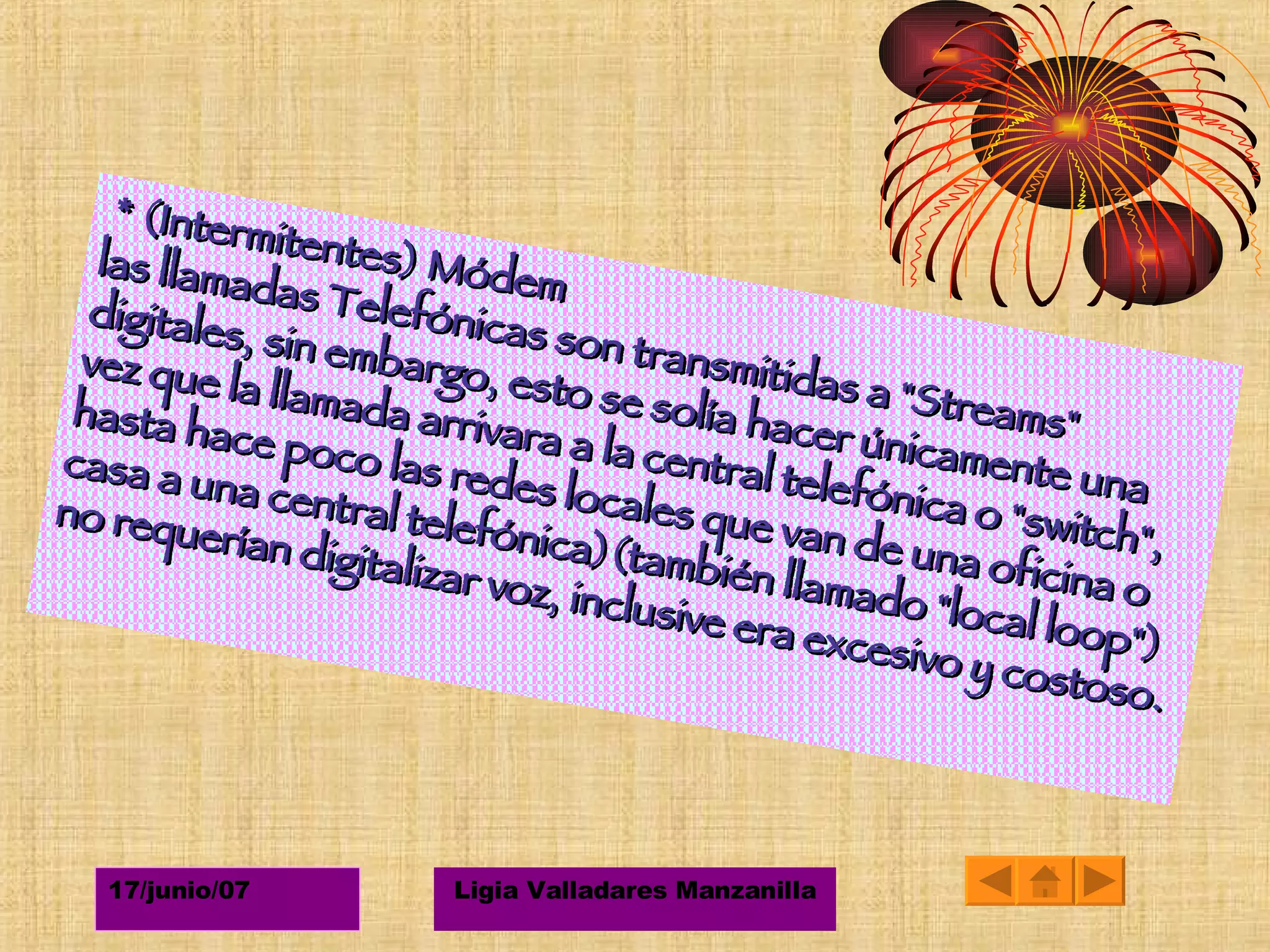 *  (Intermitentes) Módem las llamadas Telefónicas son transmitidas a "Streams" digitales, sin embargo, esto se solía hacer únicamente una vez que la llamada arrivara a la central telefónica o "switch", hasta hace poco las redes locales que van de una oficina o casa a una central telefónica)(también llamado "local loop") no requerían digitalizar voz, inclusive era excesivo y costoso. 