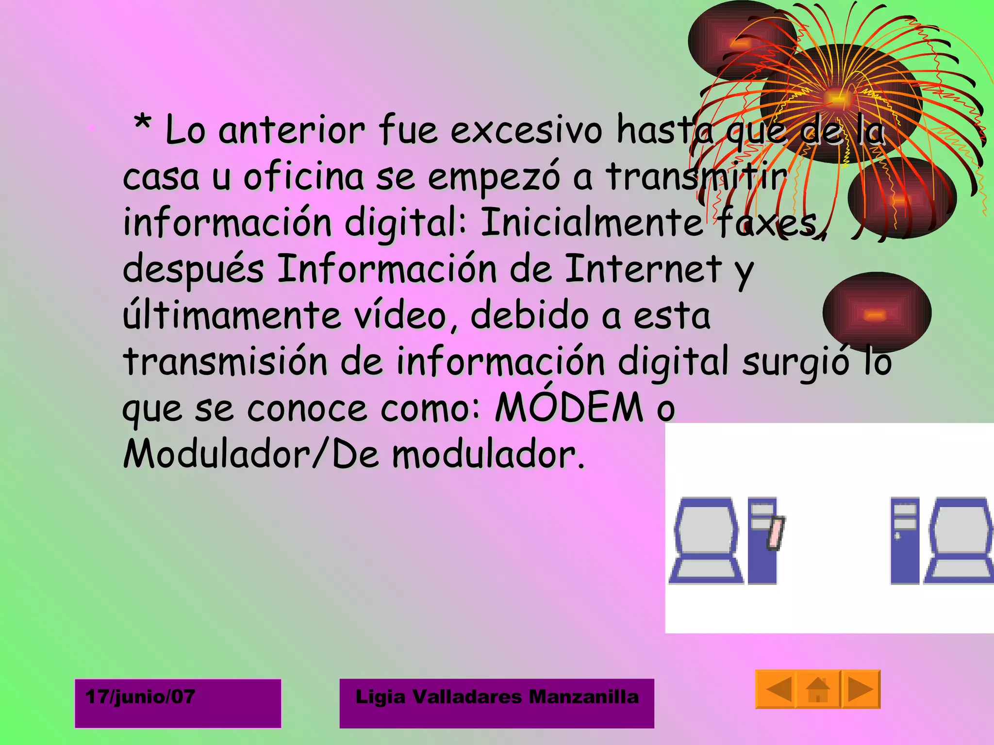 * Lo anterior fue excesivo hasta que de la casa u oficina se empezó a transmitir información digital: Inicialmente faxes, después Información de Internet y últimamente vídeo, debido a esta transmisión de información digital surgió lo que se conoce como: MÓDEM o Modulador/De modulador.  