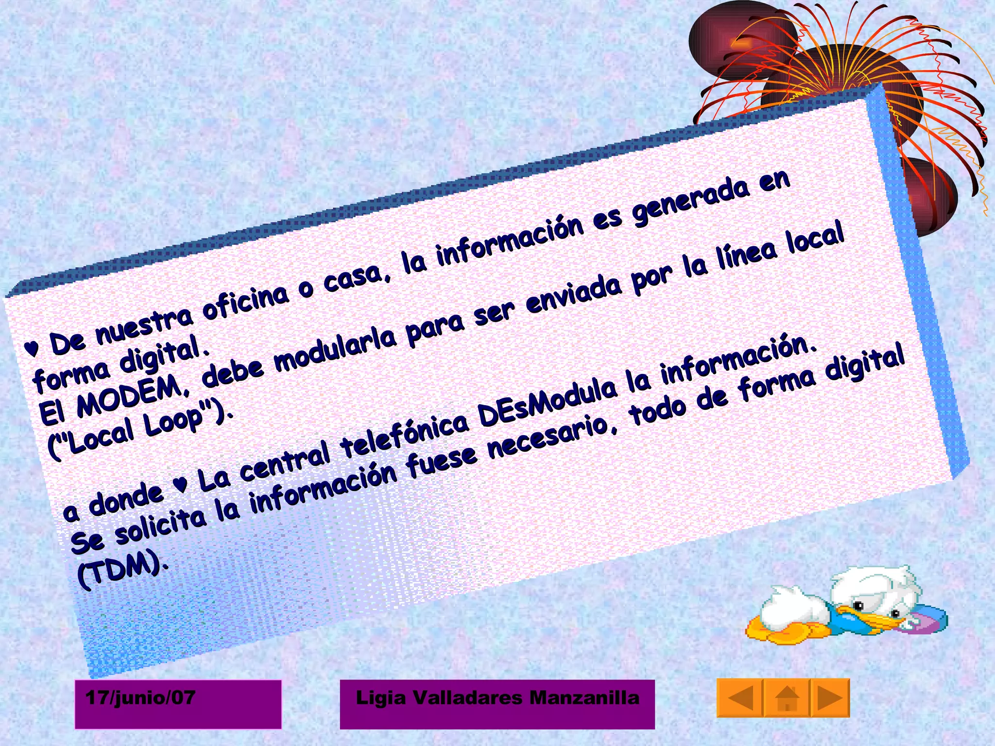 ♥  De nuestra oficina o casa, la información es generada en forma digital.  El MODEM, debe modularla para ser enviada por la línea local ("Local Loop").  a donde  ♥  La central telefónica DEsModula la información.  Se solicita la información fuese necesario, todo de forma digital (TDM).  