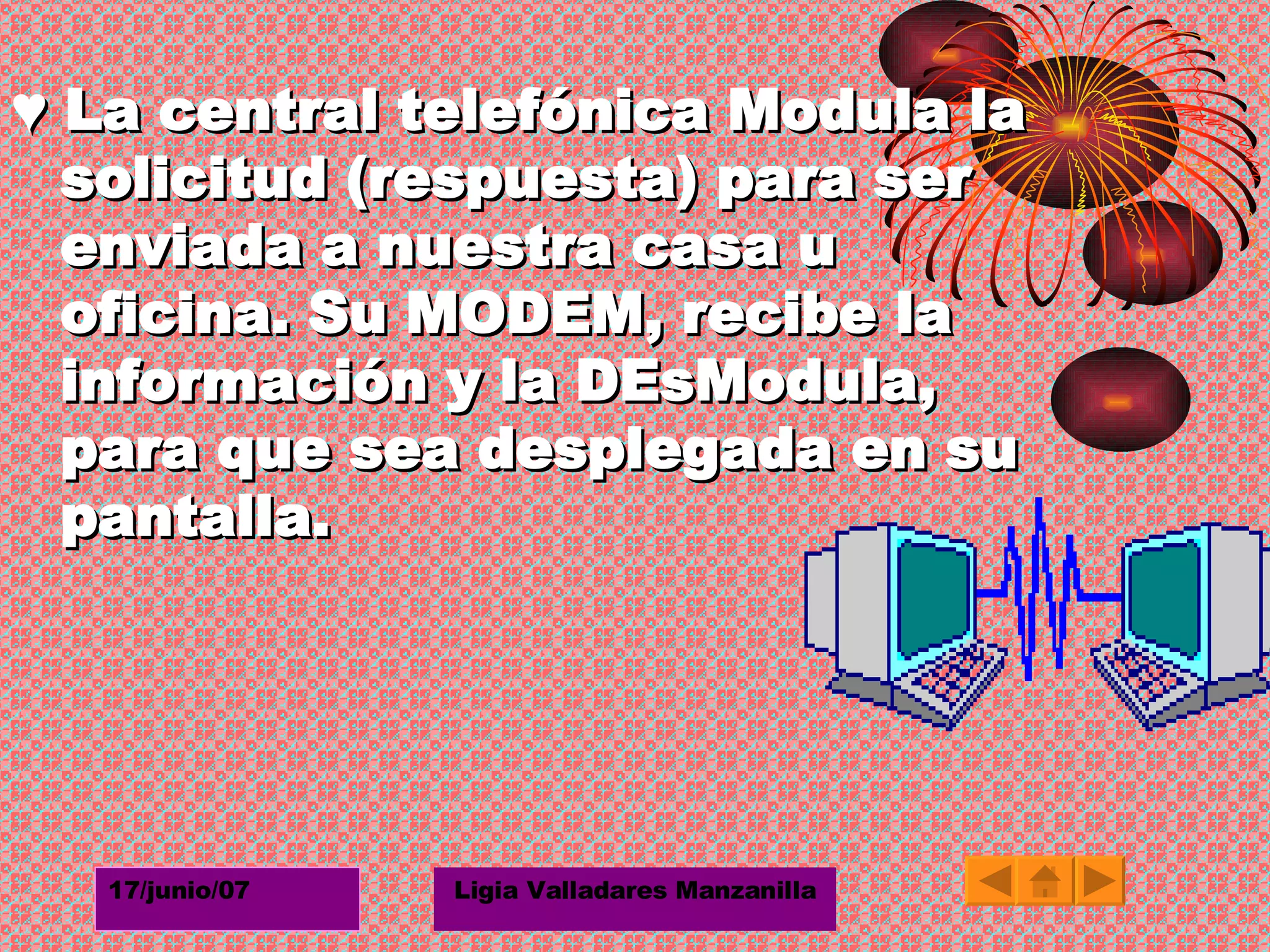 ♥  La central telefónica Modula la solicitud (respuesta) para ser enviada a nuestra casa u oficina. Su MODEM, recibe la información y la DEsModula, para que sea desplegada en su pantalla. 