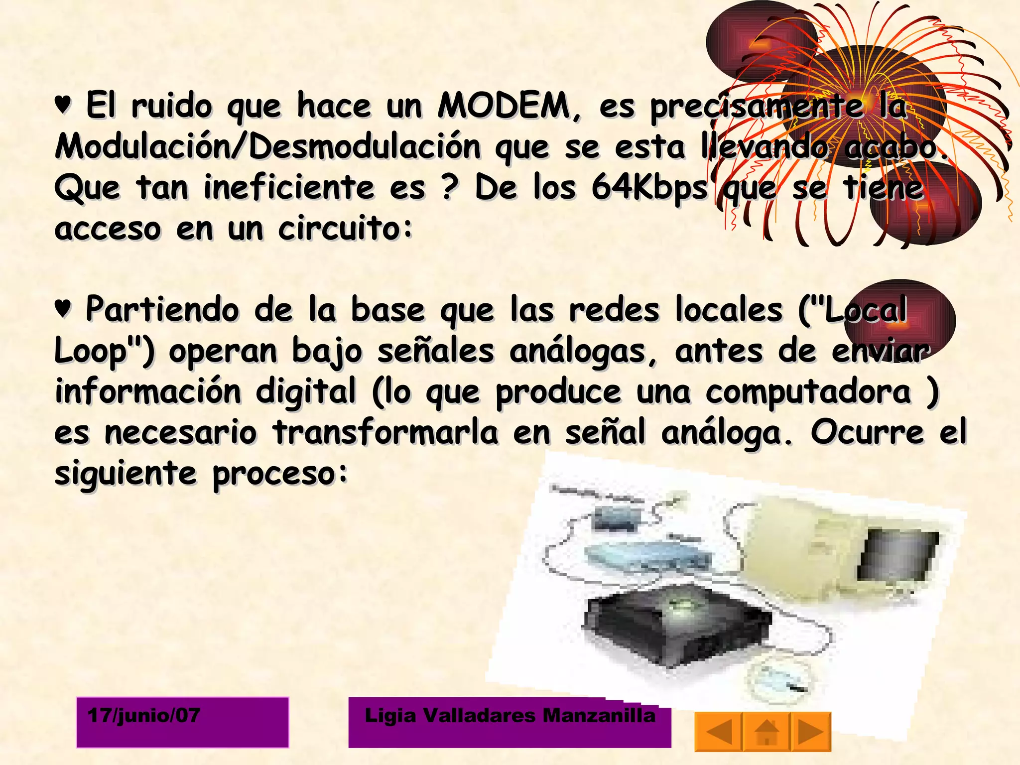 ♥  El ruido que hace un MODEM, es precisamente la Modulación/Desmodulación que se esta llevando acabo. Que tan ineficiente es ? De los 64Kbps que se tiene acceso en un circuito: ♥  Partiendo de la base que las redes locales ("Local Loop") operan bajo señales análogas, antes de enviar información digital (lo que produce una computadora ) es necesario transformarla en señal análoga. Ocurre el siguiente proceso:  