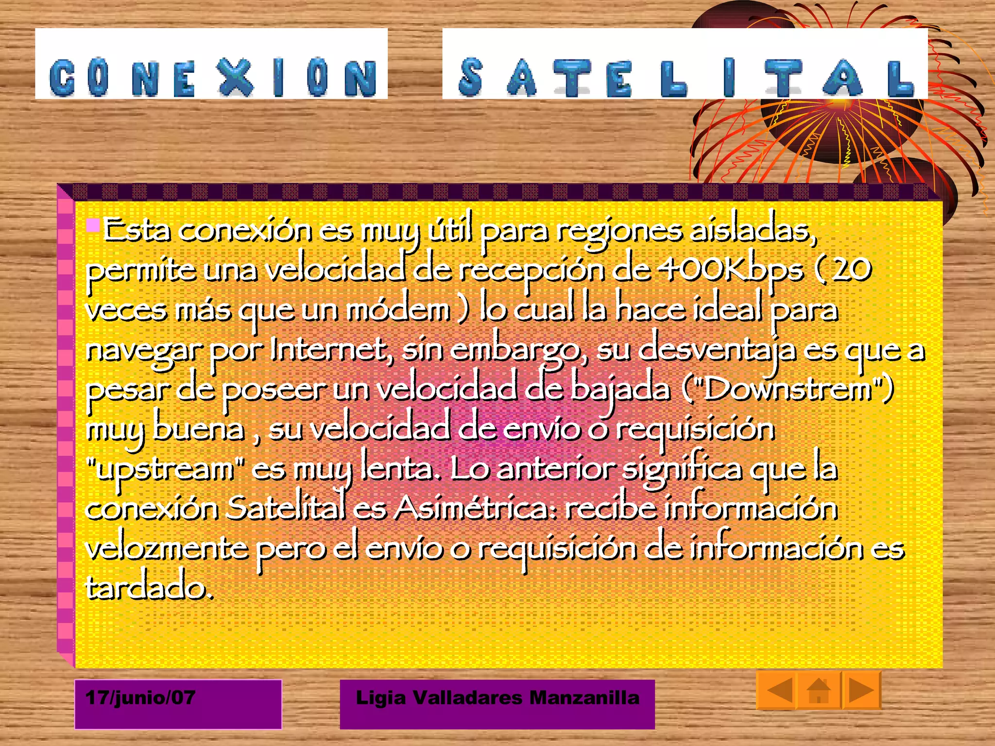 Esta conexión es muy útil para regiones aisladas, permite una velocidad de recepción de 400Kbps ( 20 veces más que un módem ) lo cual la hace ideal para navegar por Internet, sin embargo, su desventaja es que a pesar de poseer un velocidad de bajada ("Downstrem") muy buena , su velocidad de envío o requisición "upstream" es muy lenta. Lo anterior significa que la conexión Satelital es Asimétrica: recibe información velozmente pero el envío o requisición de información es tardado. 