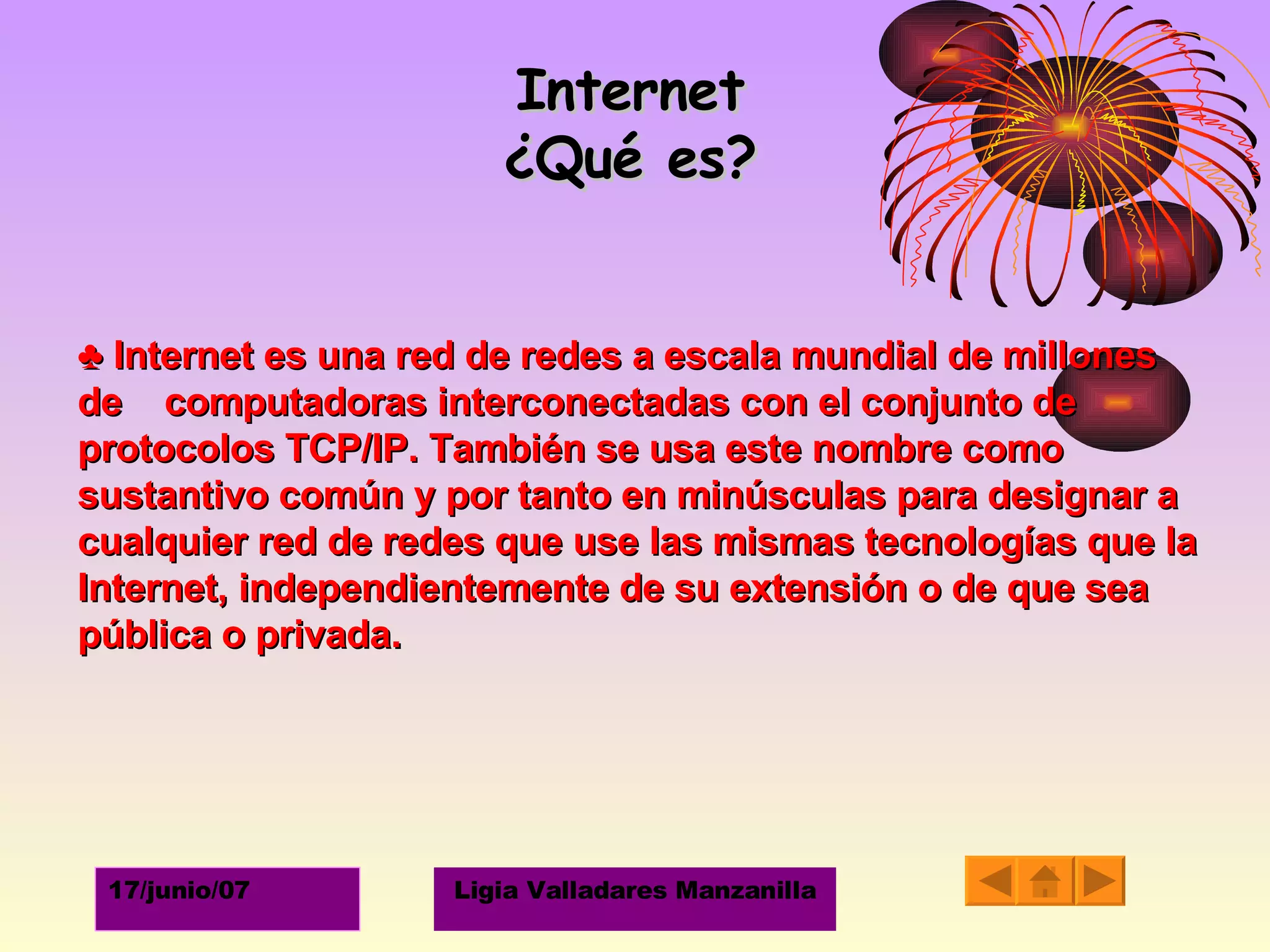 Internet ¿Qué es? ♣  Internet es una red de redes a escala mundial de millones de  computadoras interconectadas con el conjunto de protocolos TCP/IP. También se usa este nombre como sustantivo común y por tanto en minúsculas para designar a cualquier red de redes que use las mismas tecnologías que la Internet, independientemente de su extensión o de que sea pública o privada.  