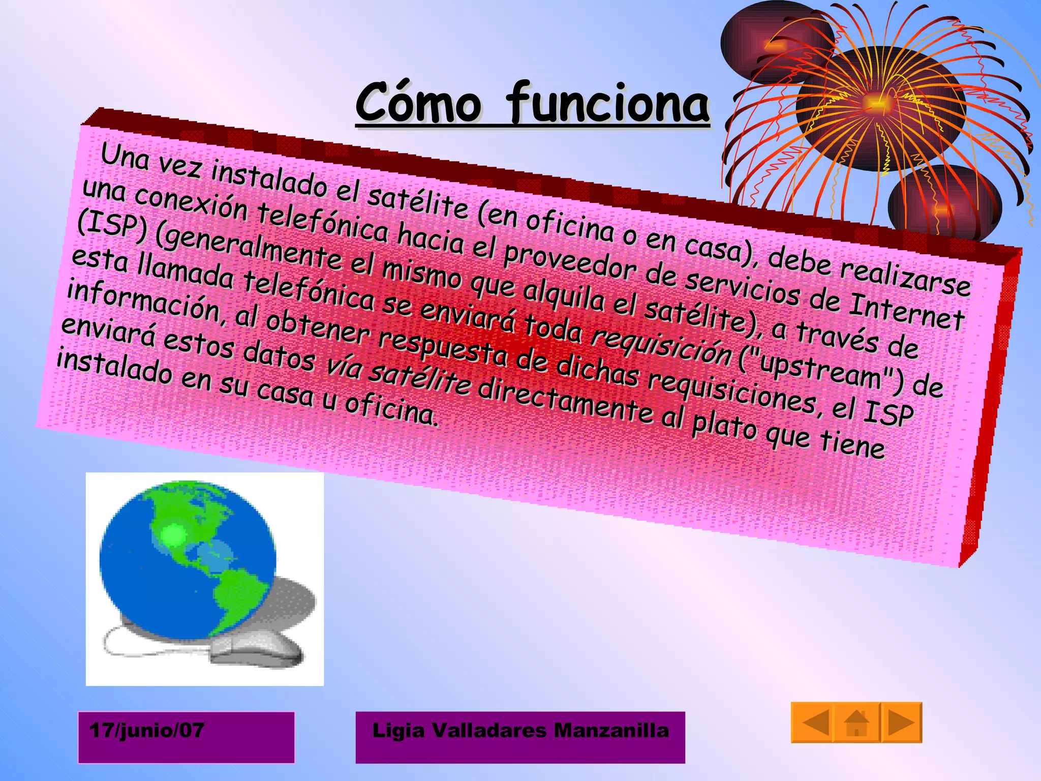 Cómo funciona Una vez instalado el satélite (en oficina o en casa), debe realizarse una conexión telefónica hacia el proveedor de servicios de Internet (ISP) (generalmente el mismo que alquila el satélite), a través de esta llamada telefónica se enviará toda  requisición  ("upstream") de información, al obtener respuesta de dichas requisiciones, el ISP enviará estos datos  vía satélite  directamente al plato que tiene instalado en su casa u oficina. 