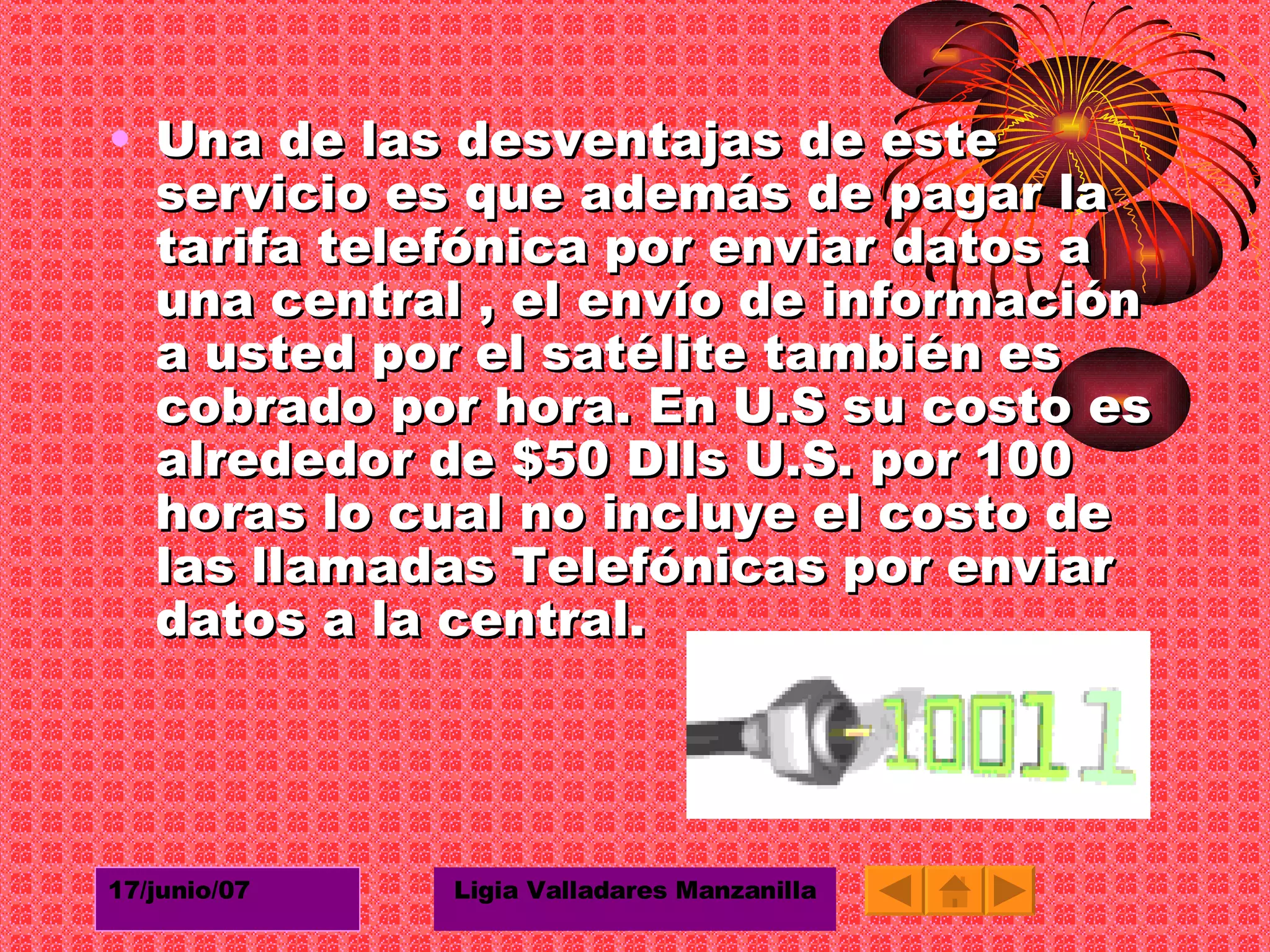 Una de las desventajas de este servicio es que además de pagar la tarifa telefónica por enviar datos a una central , el envío de información a usted por el satélite también es cobrado por hora. En U.S su costo es alrededor de $50 Dlls U.S. por 100 horas lo cual no incluye el costo de las llamadas Telefónicas por enviar datos a la central.  