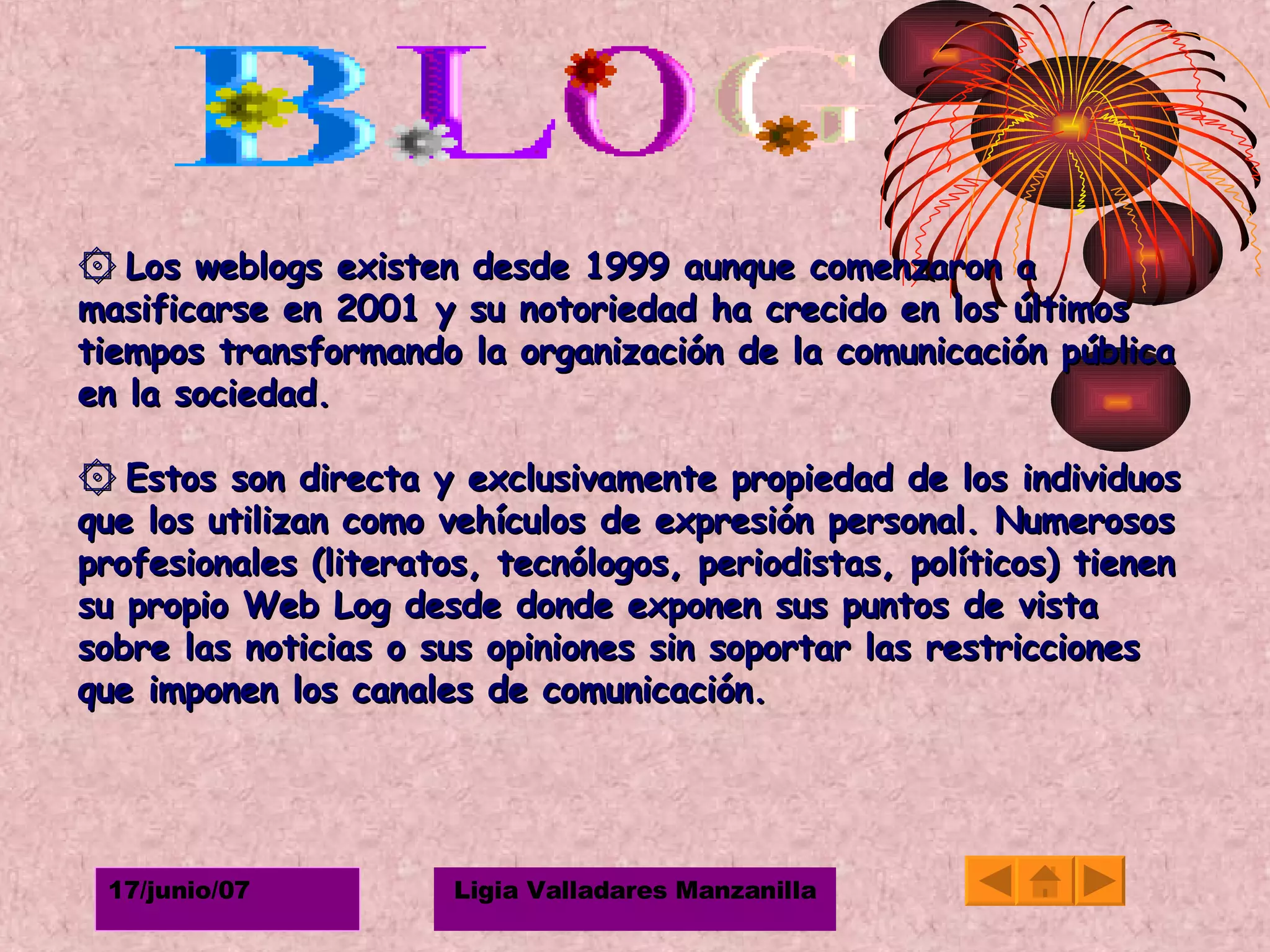۞   Los weblogs existen desde 1999 aunque comenzaron a masificarse en 2001 y su notoriedad ha crecido en los últimos tiempos transformando la organización de la comunicación pública en la sociedad. ۞   Estos son directa y exclusivamente propiedad de los individuos que los utilizan como vehículos de expresión personal. Numerosos profesionales (literatos, tecnólogos, periodistas, políticos) tienen su propio Web Log desde donde exponen sus puntos de vista sobre las noticias o sus opiniones sin soportar las restricciones que imponen los canales de comunicación.   