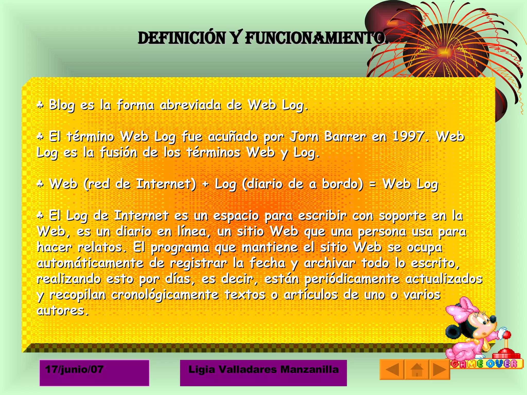 Definición y funcionamiento. ♣  Blog es la forma abreviada de Web Log. ♣  El término Web Log fue acuñado por Jorn Barrer en 1997. Web Log es la fusión de los términos Web y Log. ♣  Web (red de Internet) + Log (diario de a bordo) = Web Log ♣  El Log de Internet es un espacio para escribir con soporte en la Web, es un diario en línea, un sitio Web que una persona usa para hacer relatos. El programa que mantiene el sitio Web se ocupa automáticamente de registrar la fecha y archivar todo lo escrito, realizando esto por días, es decir, están periódicamente actualizados y recopilan cronológicamente textos o artículos de uno o varios autores.  