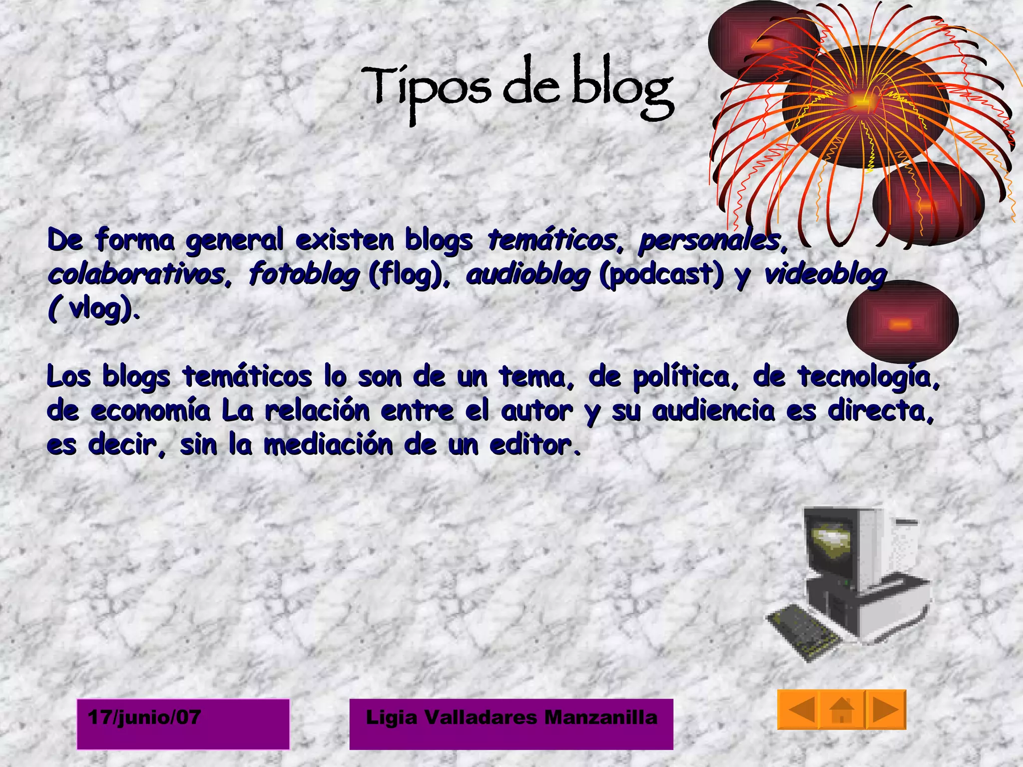 Tipos de blog De forma general existen blogs  temáticos ,  personales ,  colaborativos ,  fotoblog  (flog),  audioblog  (podcast) y  videoblog (  vlog).  Los blogs temáticos lo son de un tema, de política, de tecnología, de economía La relación entre el autor y su audiencia es directa, es decir, sin la mediación de un editor.  