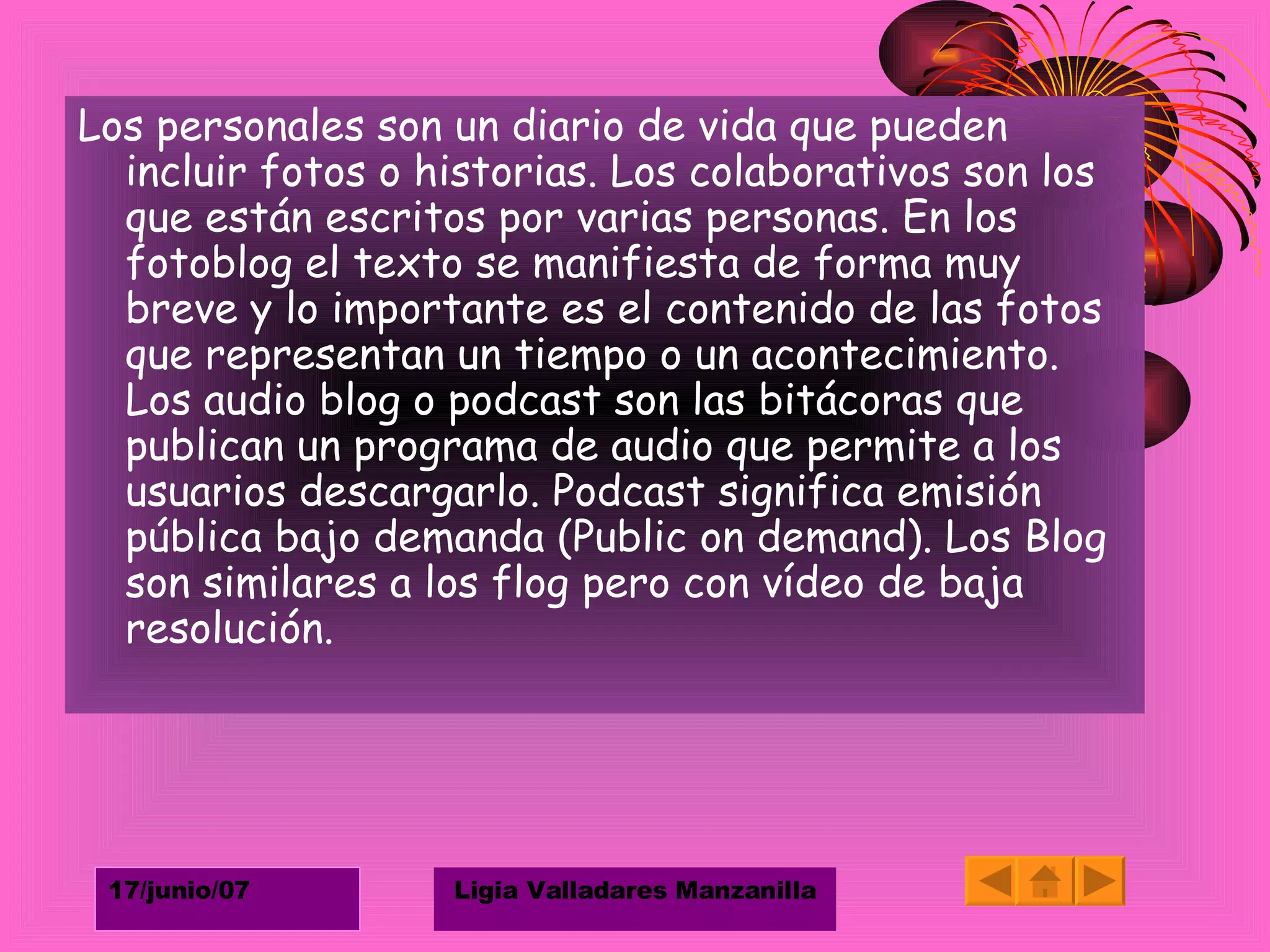 Los personales son un diario de vida que pueden incluir fotos o historias. Los colaborativos son los que están escritos por varias personas. En los fotoblog el texto se manifiesta de forma muy breve y lo importante es el contenido de las fotos que representan un tiempo o un acontecimiento. Los audio blog o podcast son las bitácoras que publican un programa de audio que permite a los usuarios descargarlo. Podcast significa emisión pública bajo demanda (Public on demand). Los Blog son similares a los flog pero con vídeo de baja resolución. 