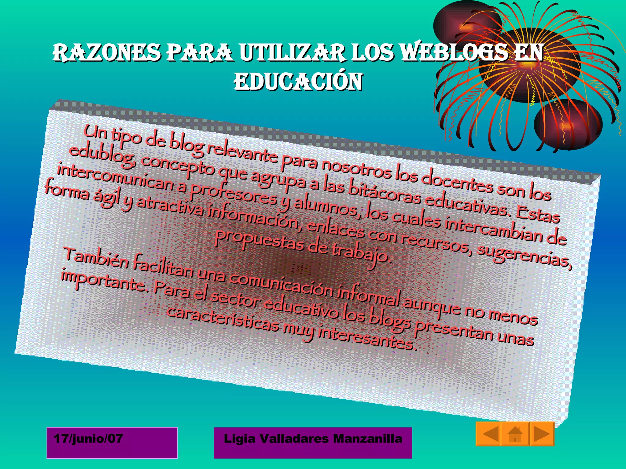 Razones para utilizar los weblogs en educación Un tipo de blog relevante para nosotros los docentes son los edublog, concepto que agrupa a las bitácoras educativas. Estas intercomunican a profesores y alumnos, los cuales intercambian de forma ágil y atractiva información, enlaces con recursos, sugerencias, propuestas de trabajo.  También facilitan una comunicación informal aunque no menos importante. Para el sector educativo los blogs presentan unas características muy interesantes.  