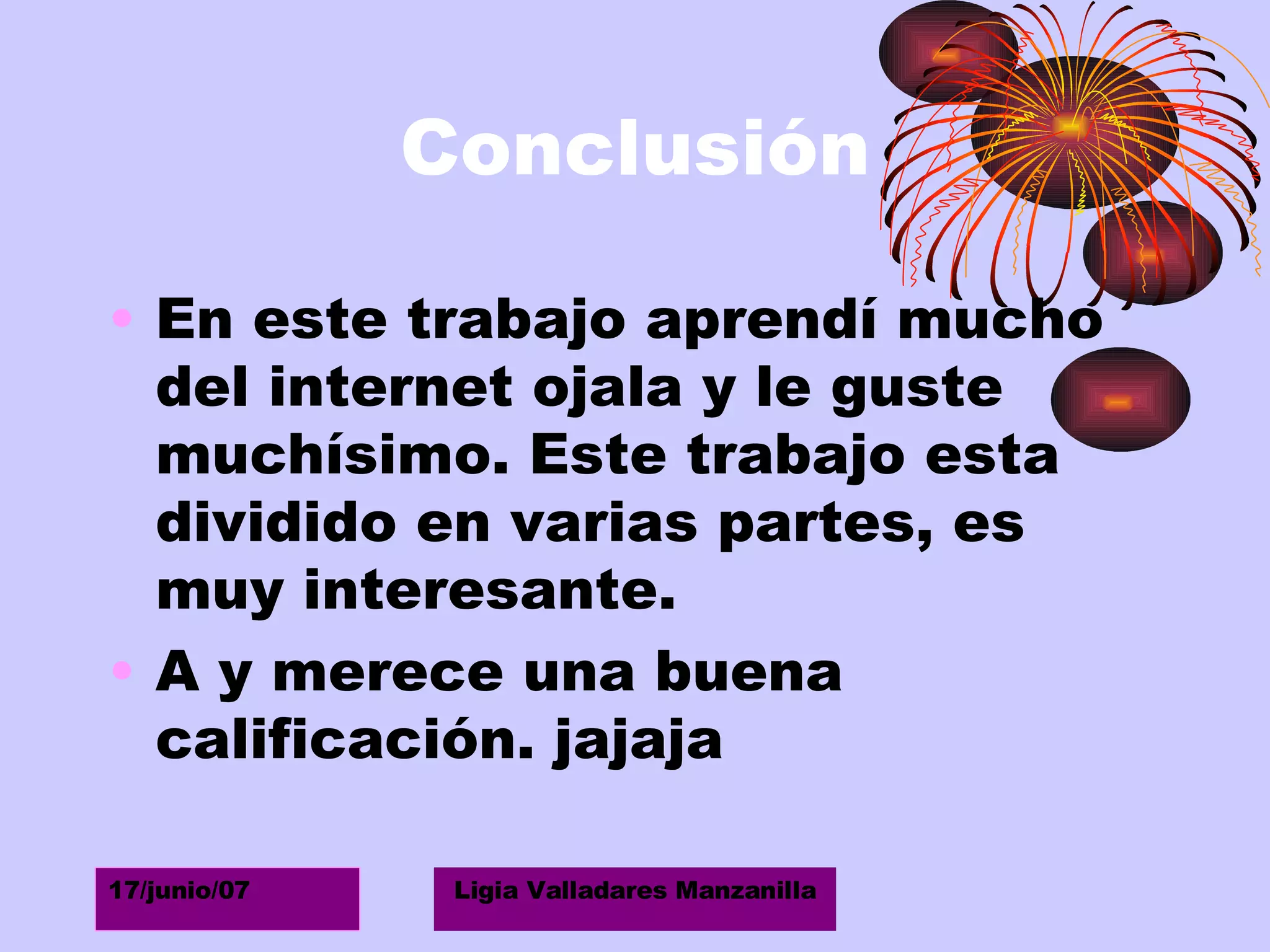 Conclusión En este trabajo aprendí mucho del internet ojala y le guste muchísimo. Este trabajo esta dividido en varias partes, es muy interesante. A y merece una buena calificación. jajaja 