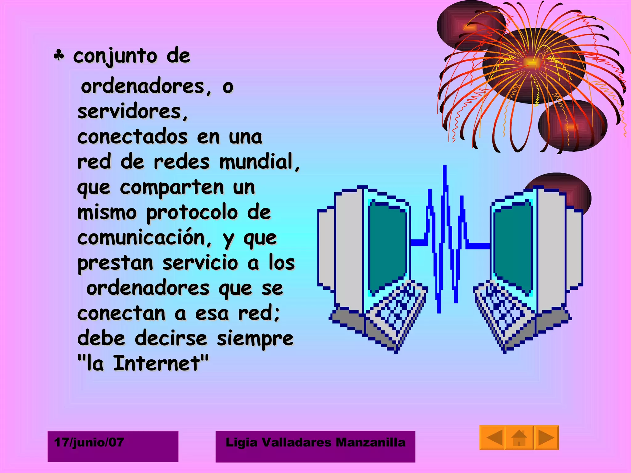 ♣  conjunto de ordenadores, o servidores, conectados en una red de redes mundial, que comparten un mismo protocolo de comunicación, y que prestan servicio a los  ordenadores que se conectan a esa red; debe decirse siempre "la Internet" 