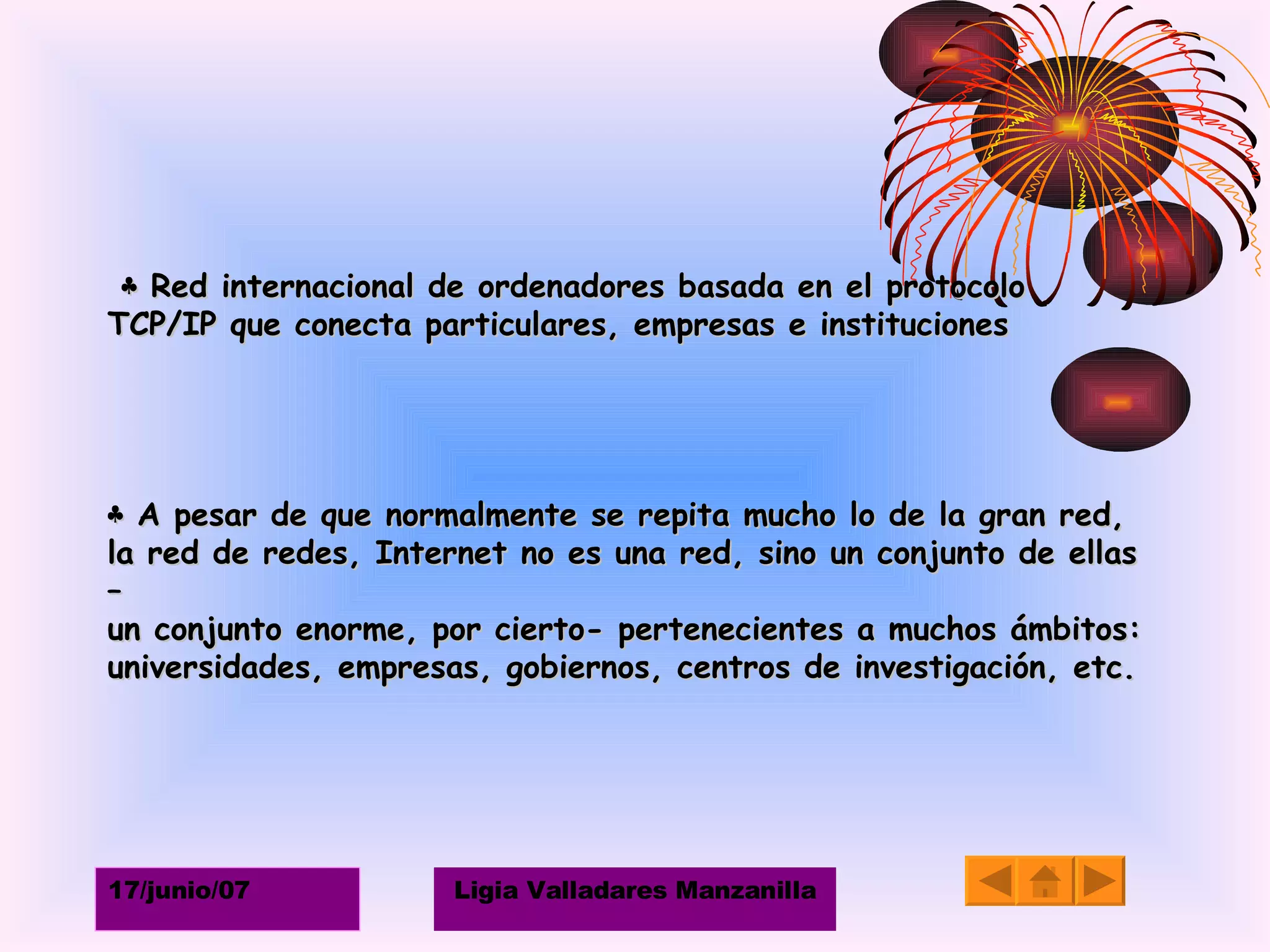 ♣  Red internacional de ordenadores basada en el protocolo  TCP/IP que conecta particulares, empresas e instituciones    ♣  A pesar de que normalmente se repita mucho lo de la gran red,  la red de redes, Internet no es una red, sino un conjunto de ellas – un conjunto enorme, por cierto- pertenecientes a muchos ámbitos:  universidades, empresas, gobiernos, centros de investigación, etc. 