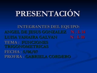 PRESENTACIÓN INTEGRANTES DEL EQUIPO: ANGEL DE JESUS GONZALEZ   N . L 14 LUISA YAHAIRA GALVAN   N . L 10 TEMA :   FUNCIONES TRIGONOMETRICAS   FECHA :   5/06/07 PROFRA :   GABRIELA CORDERO   