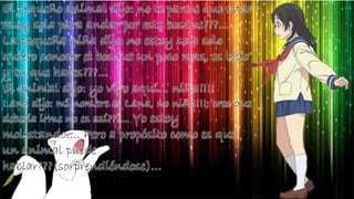 El pequeño animal dijo: no te parece que estas
muy sola para andar por este bosque???...
La pequeña niña dijo: no estoy sola solo
quiero conocer el bosque un poco mas, es todo
y tu que haces???...
El animal dijo: yo vivo aquí… niña!!!!
Lana dijo: mi nombre es Lana, no niña!!!; creo que
debería irme no es así???... Yo estoy
molestando…. Pero a propósito como es que
un animal puede
hablar???(sorprendiéndose)…
 