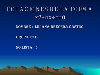 ECUACIONES DE LA FOFMA x2+bx+c=0 Nombre :  LILIANA BRECEDA CASTRO GRUPO. 3º B No.LISTA  5 