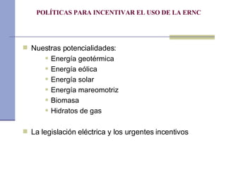 POLÍTICAS PARA INCENTIVAR EL USO DE LA ERNC Nuestras potencialidades: Energía geotérmica Energía eólica Energía solar Energía mareomotriz Biomasa Hidratos de gas La legislación eléctrica y los urgentes incentivos 