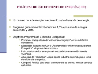 POLÍTICAS DE USO EFICIENTE DE ENERGÍA (UEE) Un camino para desacoplar crecimiento de la demanda de energía Programa gubernamental: Reducir en 1,5% consumo de energía entre 2006 y 2015.  Objetivos Programa de Eficiencia Energética: Promover el etiquetado de “eficiencia energético” en los artefactos domésticos.  Establecer Instrumento CORFO denominado “Preinversión Eficiencia Energética”  dirigido a las empresas.  Instrumentos de fomento para el  reacondicionamiento térmico de viviendas.  Acuerdos de Producción Limpia con la Industria que incluyan el tema de eficiencia energética. Campaña Pública para crear la conciencia de ahorro, motivar cambios culturales. 