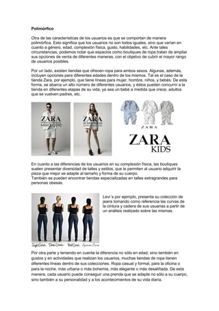 Polimórfico
Otra de las características de los usuarios es que se comportan de manera
polimórfica. Esto significa que los usuarios no son todos iguales, sino que varían en
cuanto a género, edad, complexión física, gusto, habilidades, etc. Ante tales
circunstancias, podemos notar que espacios como boutiques de ropa tratan de ampliar
sus opciones de venta de diferentes maneras, con el objetivo de cubrir el mayor rango
de usuarios posibles.
Por un lado, existen tiendas que ofrecen ropa para ambos sexos. Algunas, además,
incluyen opciones para diferentes edades dentro de los mismos. Tal es el caso de la
tienda Zara, por ejemplo, que tiene líneas para mujer, hombre, niños, y bebés. De esta
forma, se abarca un alto número de diferentes usuarios, y éstos pueden concurrir a la
tienda en diferentes etapas de su vida, ya sea un bebé a medida que crece, adultos
que se vuelven padres, etc.
En cuanto a las diferencias de los usuarios en su complexión física, las boutiques
suelen presentar diversidad de talles y estilos, que le permiten al usuario adquirir la
pieza que mejor se adapte al tamaño y forma de su cuerpo.
También se pueden encontrar tiendas especializadas en talles extragrandes para
personas obesas.
Levi´s por ejemplo, presenta su colección de
jeans tomando como referencia las curvas de
la cintura y cadera de sus usuarias a partir de
un análisis realizado sobre las mismas.
Por otra parte y teniendo en cuenta la diferencia no sólo en edad, sino también en
gustos y en actividades que realizan los usuarios, muchas tiendas de ropa tienen
diferentes líneas dentro de sus colecciones. Ropa casual y formal, para la oficina o
para la noche, más urbana o más bohemia, más elegante o más desaliñada. De esta
manera, cada usuario puede conseguir una prenda que se adapte no sólo a su cuerpo,
sino también a su personalidad y a los acontecimientos de su vida diaria.
 