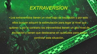 EXTRAVERSÍON
• Los extravertidos tienen un nivel bajo de excitación y por esto
ellos buscan adquirir la estimulación para legar al nivel que
quieren y por lo contrario los introvertidos tienen un alto nivel de
excitación y tienen que destacarse en quietudes para poder
controlar esta situación..
 