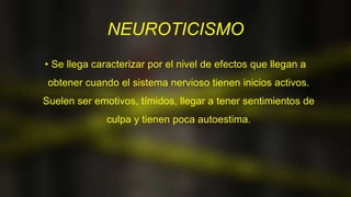 NEUROTICISMO
• Se llega caracterizar por el nivel de efectos que llegan a
obtener cuando el sistema nervioso tienen inicios activos.
Suelen ser emotivos, tímidos, llegar a tener sentimientos de
culpa y tienen poca autoestima.
 