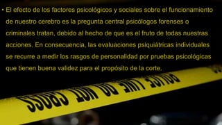 • El efecto de los factores psicológicos y sociales sobre el funcionamiento
de nuestro cerebro es la pregunta central psicólogos forenses o
criminales tratan, debido al hecho de que es el fruto de todas nuestras
acciones. En consecuencia, las evaluaciones psiquiátricas individuales
se recurre a medir los rasgos de personalidad por pruebas psicológicas
que tienen buena validez para el propósito de la corte.
 