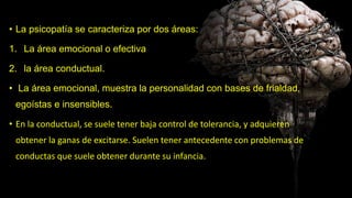 • La psicopatía se caracteriza por dos áreas:
1. La área emocional o efectiva
2. la área conductual.
• La área emocional, muestra la personalidad con bases de frialdad,
egoístas e insensibles.
• En la conductual, se suele tener baja control de tolerancia, y adquieren
obtener la ganas de excitarse. Suelen tener antecedente con problemas de
conductas que suele obtener durante su infancia.
 