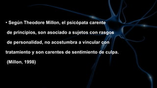 • Según Theodore Millon, el psicópata carente
de principios, son asociado a sujetos con rasgos
de personalidad, no acostumbra a vincular con
tratamiento y son carentes de sentimiento de culpa.
(Millon, 1998)
 