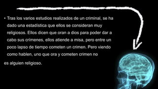 • Tras los varios estudios realizados de un criminal, se ha
dado una estadística que ellos se consideran muy
religiosos. Ellos dicen que oran a dios para poder dar a
cabo sus crímenes, ellos atiende a misa, pero entre un
poco lapso de tiempo cometen un crimen. Pero viendo
como hablen, uno que ora y cometen crimen no
es alguien religioso.
 