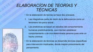 ELABORACÍON DE TEORÍAS Y
TÉCNICAS
• En la elaboración de teorías se hace dos procesos.
1. Las integrativas parte de visión de la delincuencia como un
fenómeno bio-psico social.
2. Las predictivas se basan en estudios del comportamiento
humanos predictivamente, que intentan establecer
comportamiento o de una determinada persona pues ante un
hecho criminal.
• En la elaboración de técnicas se desarrolla técnicas especificas
para intervención implicadas, donde mejore conocimiento del
pensamiento.
 