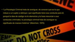 • “La Psicología Criminal trata de averiguar, de conocer qué es lo que
induce a un sujeto a delinquir, qué significado tiene esa conducta para él,
porqué la idea de castigo no le atemoriza y le hace renunciar a sus
conductas criminales; la psicología criminal trata de averiguar su
significado de manera histórico“ (Marchiori, 1975)
 