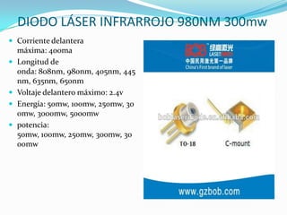  Corriente delantera
máxima: 400ma
 Longitud de
onda: 808nm, 980nm, 405nm, 445
nm, 635nm, 650nm
 Voltaje delantero máximo: 2.4v
 Energía: 50mw, 100mw, 250mw, 30
0mw, 3000mw, 5000mw
 potencia:
50mw, 100mw, 250mw, 300mw, 30
00mw
DIODO LÁSER INFRARROJO 980NM 300mw
 