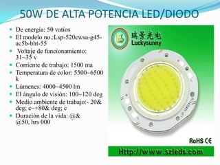 50W DE ALTA POTENCIA LED/DIODO
 De energía: 50 vatios
 El modelo no.:Lsp-520cwsa-g45-
ac5b-bht-55
 Voltaje de funcionamiento:
31~35 v
 Corriente de trabajo: 1500 ma
 Temperatura de color: 5500~6500
k
 Lúmenes: 4000~4500 lm
 El ángulo de visión: 100~120 deg
 Medio ambiente de trabajo:- 20&
deg; c~+80& deg; c
 Duración de la vida: @&
@50, hrs 000
 