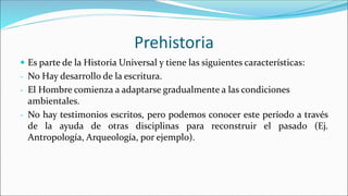 Prehistoria
 Es parte de la Historia Universal y tiene las siguientes características:
- No Hay desarrollo de la escritura.
- El Hombre comienza a adaptarse gradualmente a las condiciones
ambientales.
- No hay testimonios escritos, pero podemos conocer este período a través
de la ayuda de otras disciplinas para reconstruir el pasado (Ej.
Antropología, Arqueología, por ejemplo).
 
