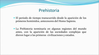 Prehistoria
 El período de tiempo transcurrido desde la aparición de los
primeros homínidos, antecesores del Homo Sapiens.
 La Prehistoria terminaría en algunas regiones del mundo
antes, con la aparición de las sociedades complejas que
dieron lugar a las primeras civilizaciones y estados.
 