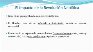 El Impacto de la Revolución Neolítica
 Generó un gran profundo cambio ecosistémico.
 El Hombre pasa de ser nómade a Sedentario, siendo un avance
sustancial.
 Este cambio se expresa de una evolución Caza-recolectora (caza, pesca y
recolección) hacia una productora (Agrícola – ganadera).
 