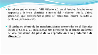  Su origen está en torno al VIII Milenio a.C. en el Próximo Medio, como
respuesta a la crisis climática a inicios del Holoceno; tras la última
glaciación, que corresponde al paso del paleolítico (piedra tallada) al
neolítico (piedra nueva).
 El verdadero centro de las transformaciones acontecidas en el Neolítico
(desde el 8.000 a. C., en las zonas más precoces) fue el cambio en formas
de vida que derivó del paso de la depredación a la producción de
alimentos
 
