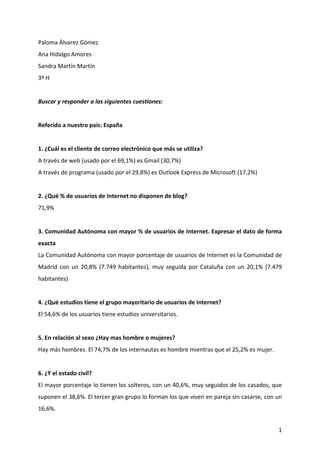 Paloma Álvarez Gómez 
Ana Hidalgo Amores 
Sandra Martín Martín 
3º H 
 
Buscar y responder a las siguientes cuestiones:  
 
Referido a nuestro país: España  
 
1. ¿Cuál es el cliente de correo electrónico que más se utiliza?  
A través de web (usado por el 69,1%) es Gmail (30,7%) 
A través de programa (usado por el 29,8%) es Outlook Express de Microsoft (17,2%) 
 
2. ¿Qué % de usuarios de Internet no disponen de blog?  
71,9% 
 
3. Comunidad Autónoma con mayor % de usuarios de Internet. Expresar el dato de forma 
exacta  
La Comunidad Autónoma con mayor porcentaje de usuarios de Internet es la Comunidad de 
Madrid  con  un  20,8%  (7.749  habitantes),  muy  seguida  por  Cataluña  con  un  20,1%  (7.479 
habitantes) 
 
4. ¿Qué estudios tiene el grupo mayoritario de usuarios de Internet?  
El 54,6% de los usuarios tiene estudios universitarios. 
 
5. En relación al sexo ¿Hay mas hombre o mujeres?  
Hay más hombres. El 74,7% de los internautas es hombre mientras que el 25,2% es mujer. 
 
6. ¿Y el estado civil?  
El mayor porcentaje lo tienen los solteros, con un 40,6%, muy seguidos de los casados, que 
suponen el 38,6%. El tercer gran grupo lo forman los que viven en pareja sin casarse, con un 
16,6%. 


                                                                                                1
 