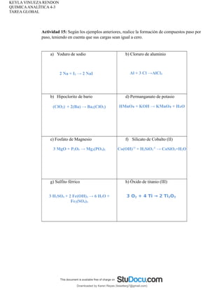 KEYLA VINUEZA RENDON
QUIMICAANALÍTICA 4-3
TAREA GLOBAL
Actividad 15: Según los ejemplos anteriores, realice la formación de compuestos paso por
paso, teniendo en cuenta que sus cargas sean igual a cero.
a) Yoduro de sodio
2 Na + I2 → 2 NaI
b) Cloruro de aluminio
Al + 3 Cl →AlCl3
b) Hipoclorito de bario
(ClO2)-
+ 2(Ba) → Ba2(ClO2)
d) Permanganato de potasio
HMnO₄ + KOH → KMnO + H O
₄ ₂
e) Fosfato de Magnesio
3 MgO + P2O5 → Mg3(PO4)2
f) Silicato de Cobalto (II)
Co(OH)+2
+ H2SiO3
-2
→ CoSiO3+H2O
g) Sulfito férrico
3 H2SO4 + 2 Fe(OH)3 → 6 H2O +
Fe2(SO4)3
h) Óxido de titanio (III)
3 O2 + 4 Ti → 2 Ti2O3
Downloaded by Karen Reyes (lissetterg7@gmail.com)
lOMoARcPSD|11078140
 
