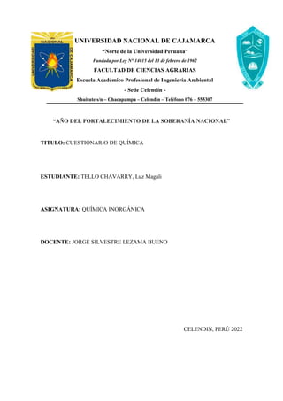 UNIVERSIDAD NACIONAL DE CAJAMARCA
“Norte de la Universidad Peruana”
Fundada por Ley N° 14015 del 13 de febrero de 1962
FACULTAD DE CIENCIAS AGRARIAS
Escuela Académico Profesional de Ingeniería Ambiental
- Sede Celendín -
Shuitute s/n – Chacapampa – Celendín – Teléfono 076 – 555307
“AÑO DEL FORTALECIMIENTO DE LA SOBERANÍA NACIONAL”
TITULO: CUESTIONARIO DE QUÍMICA
ESTUDIANTE: TELLO CHAVARRY, Luz Magali
ASIGNATURA: QUÍMICA INORGÁNICA
DOCENTE: JORGE SILVESTRE LEZAMA BUENO
CELENDIN, PERÚ 2022
 
