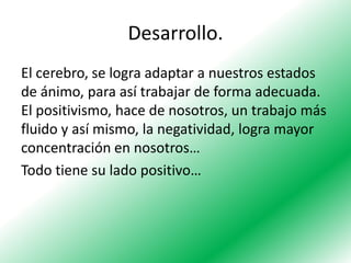 Desarrollo.
El cerebro, se logra adaptar a nuestros estados
de ánimo, para así trabajar de forma adecuada.
El positivismo, hace de nosotros, un trabajo más
fluido y así mismo, la negatividad, logra mayor
concentración en nosotros…
Todo tiene su lado positivo…

 