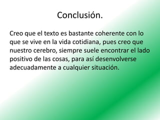 Conclusión.
Creo que el texto es bastante coherente con lo
que se vive en la vida cotidiana, pues creo que
nuestro cerebro, siempre suele encontrar el lado
positivo de las cosas, para así desenvolverse
adecuadamente a cualquier situación.

 