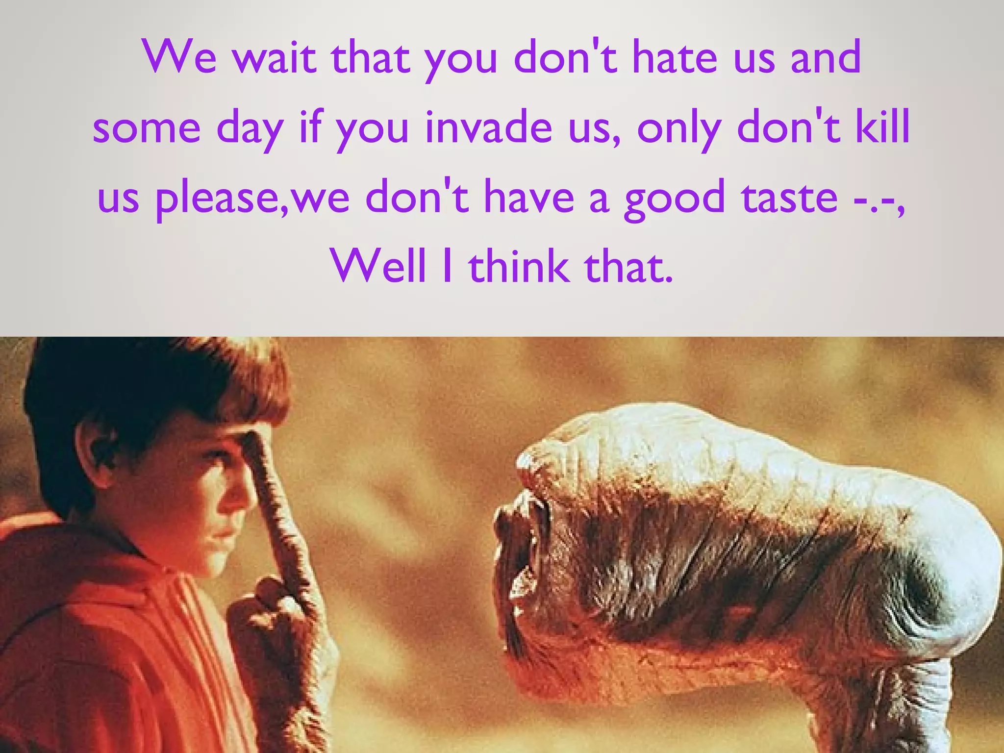 We wait that you don't hate us and
some day if you invade us, only don't kill
us please,we don't have a good taste -.-,
Well I think that.
 