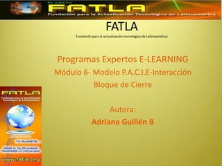 FATLAFundación para la actualización tecnológica de Latinoamérica Programas Expertos E-LEARNING Módulo 6- Modelo P.A.C.I.E-Interacción Bloque de Cierre Autora: Adriana Guillén B 